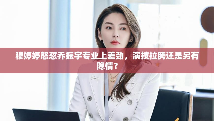 穆婷婷怒怼乔振宇专业上差劲，演技拉胯还是另有隐情？