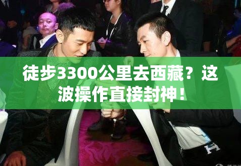 徒步3300公里去西藏？这波操作直接封神！