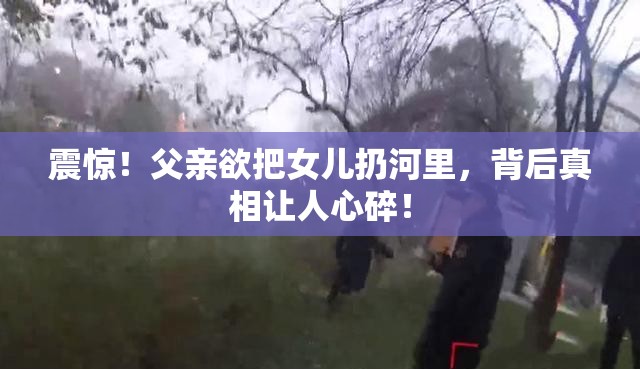 震惊！父亲欲把女儿扔河里，背后真相让人心碎！