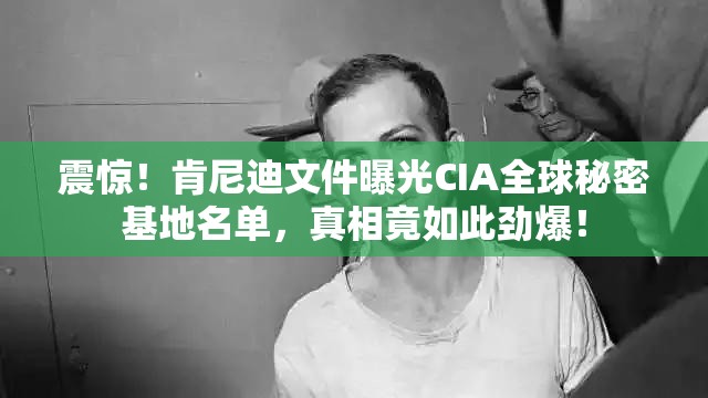 震惊！肯尼迪文件曝光CIA全球秘密基地名单，真相竟如此劲爆！